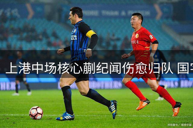 上港中场核心蒯纪闻伤愈归队 国字号指挥官或成赛季转折点