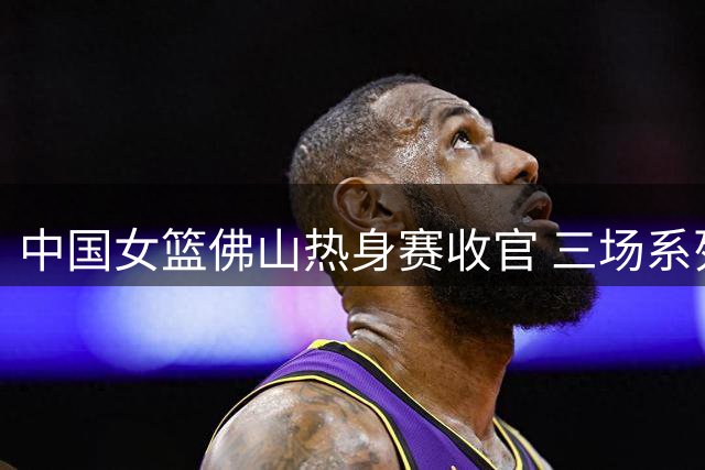 中国女篮佛山热身赛收官 三场系列赛收获两胜一负