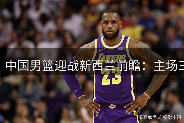中国男篮迎战新西兰前瞻：主场三大利好或助胜局