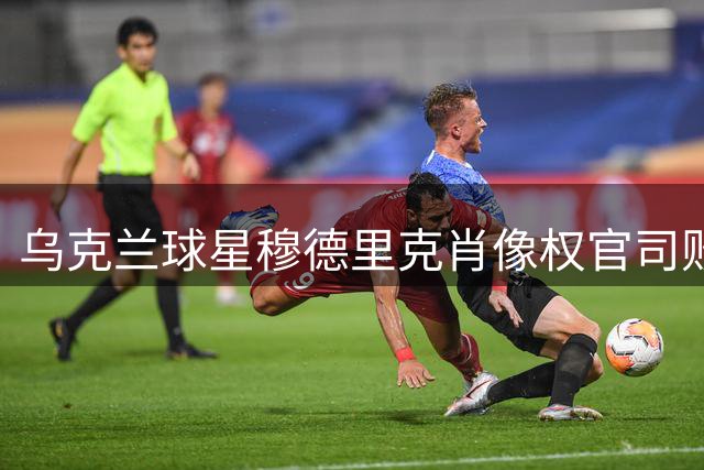 乌克兰球星穆德里克肖像权官司败诉 面临巨额赔偿和消费限制