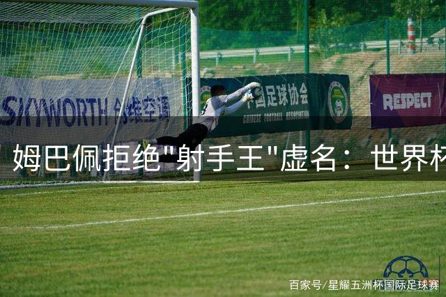 姆巴佩拒绝"射手王"虚名：世界杯决赛门票比历史纪录更珍贵