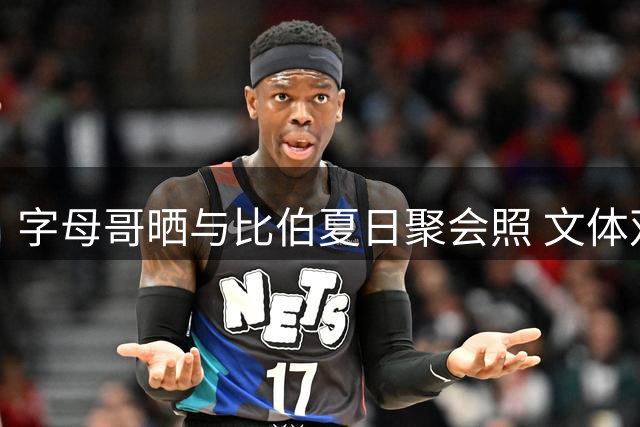 字母哥晒与比伯夏日聚会照 文体双星同框引热议