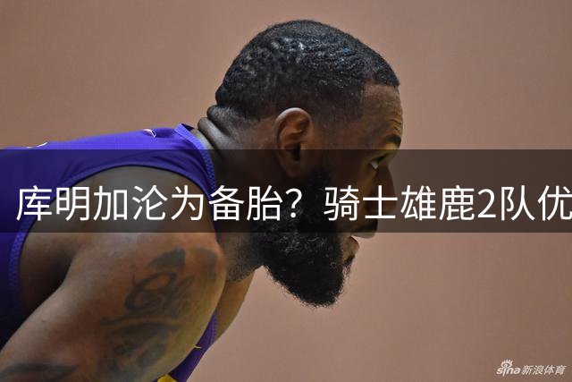 库明加沦为备胎？骑士雄鹿2队优先考虑沃特森