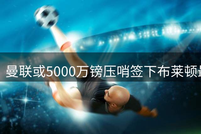 曼联或5000万镑压哨签下布莱顿最佳球员