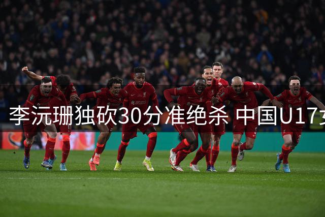 李沅珊独砍30分准绝杀 中国U17女篮险胜斯洛文尼亚挺进前六