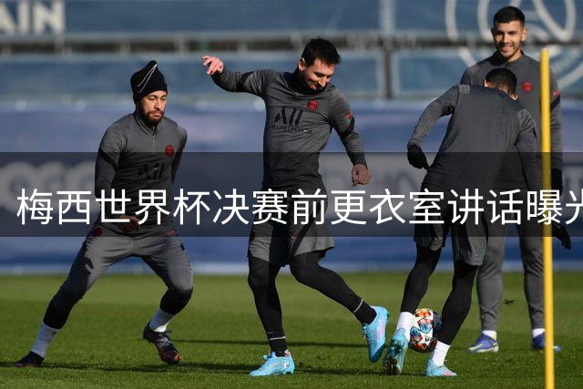 梅西世界杯决赛前更衣室讲话曝光：专注战术布置 未涉及争议内容