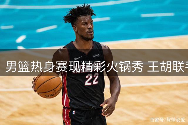 男篮热身赛现精彩火锅秀 王胡联手筑防线助球队微弱领先