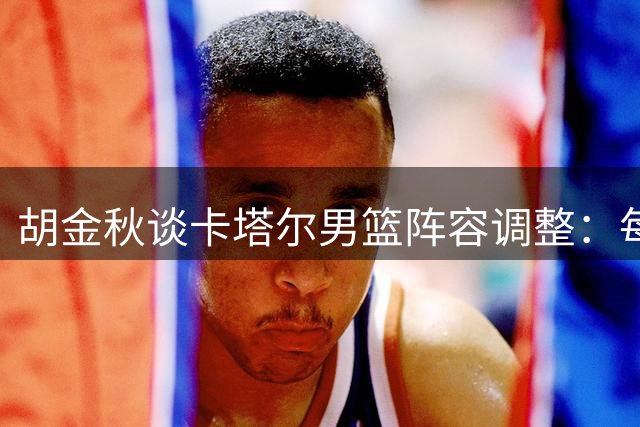 胡金秋谈卡塔尔男篮阵容调整：每场都是必争之战
