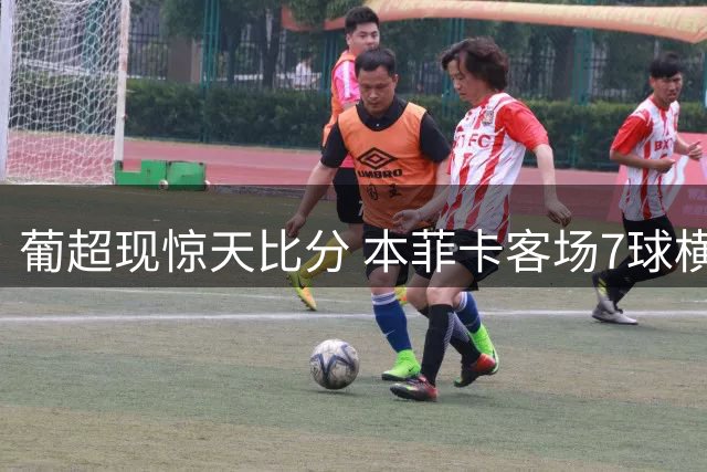 葡超现惊天比分 本菲卡客场7球横扫卡萨皮亚
