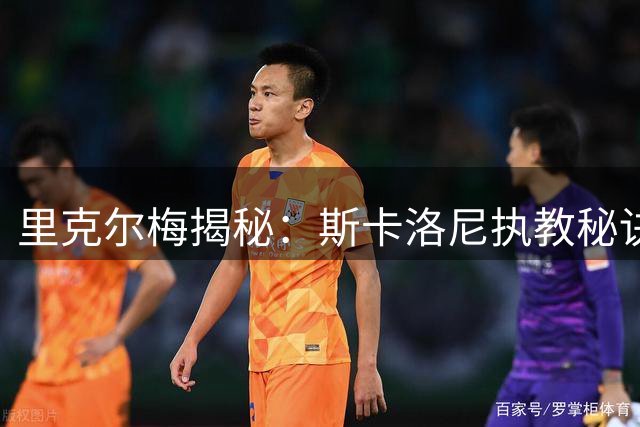里克尔梅揭秘：斯卡洛尼执教秘诀与梅西超越马拉多纳的传奇之路
