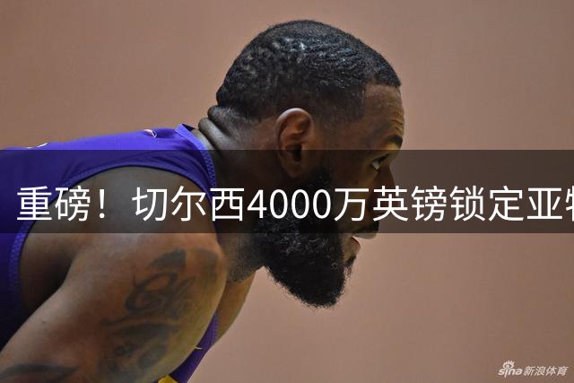 重磅！切尔西4000万英镑锁定亚特兰大新星后卫