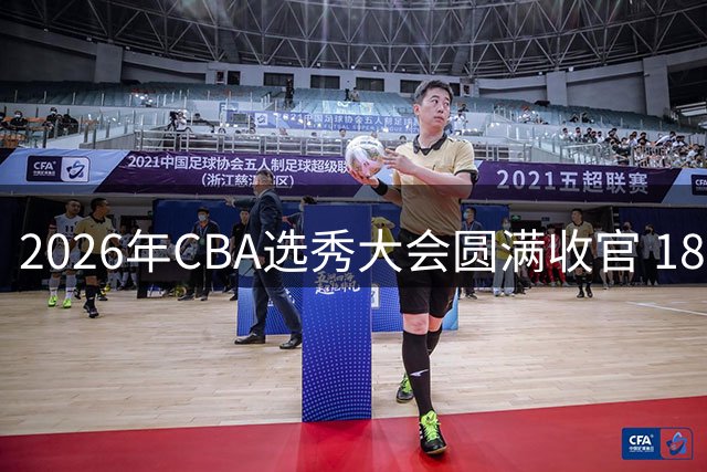 2026年CBA选秀大会圆满收官 18名新秀开启职业篮球新征程