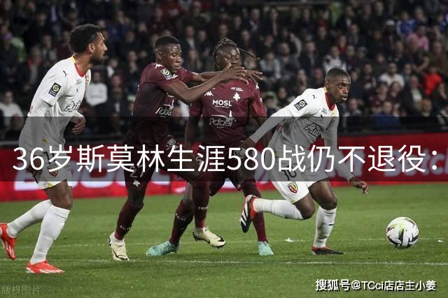36岁斯莫林生涯580战仍不退役：从非联赛到欧冠决赛的逆袭