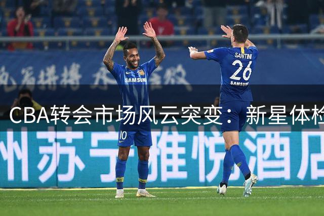 CBA转会市场风云突变：新星体检加盟辽篮 国手伤退 多队争夺冠军中锋