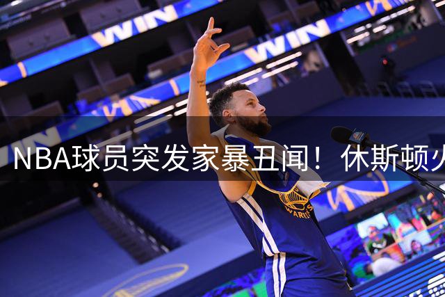 NBA球员突发家暴丑闻！休斯顿火箭悍将因殴打WNBA女友遭警方拘押